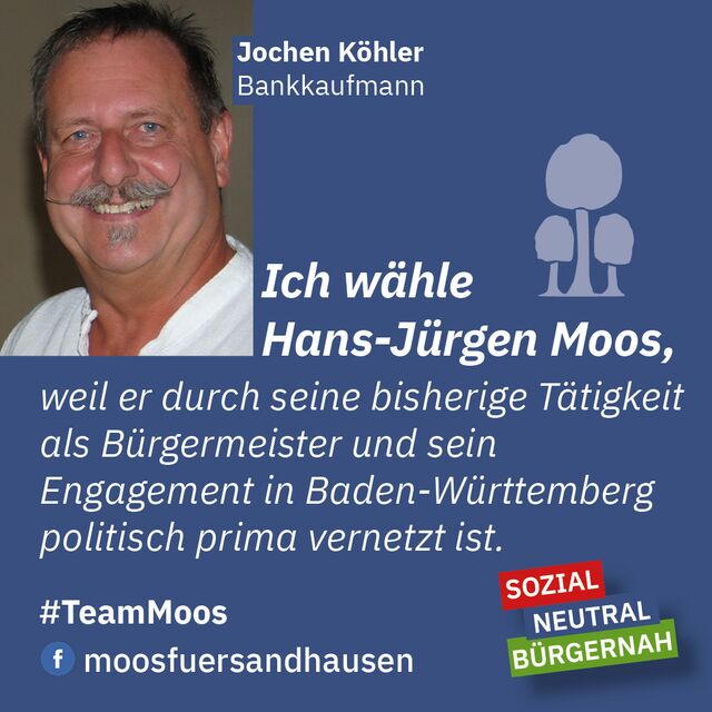 Ich wähle Hans-Jürgen Moos, weil er durch seine bisherige Tätigkeit als Bürgermeister und sein Engagement in Baden-Württemberg politisch prima vernetzt ist.  Jochen Köhler, Bankkaufmann